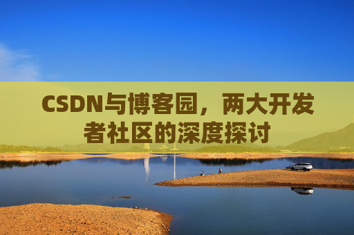 CSDN与博客园,两大开发者社区的深度探讨 CSDN与博客园,两大开发者社区的深度探讨